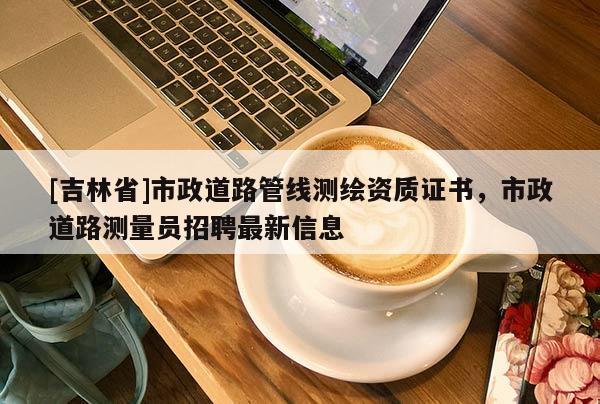 [吉林省]市政道路管線測繪資質(zhì)證書，市政道路測量員招聘最新信息