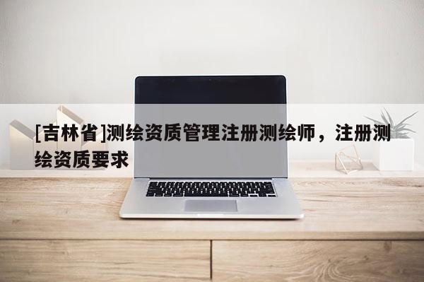 [吉林省]測繪資質(zhì)管理注冊測繪師，注冊測繪資質(zhì)要求