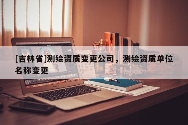 [吉林省]測繪資質變更公司，測繪資質單位名稱變更