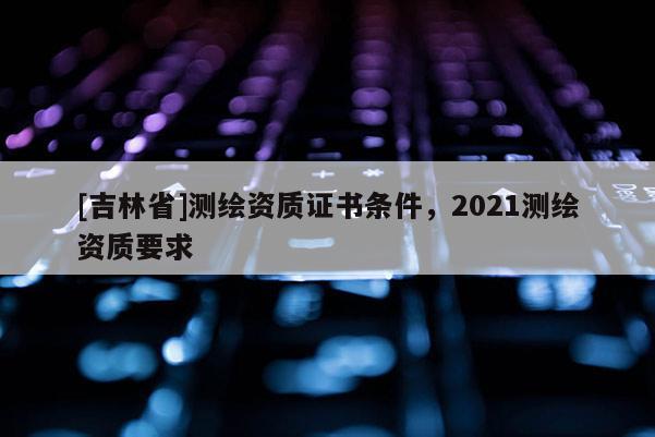 [吉林省]測繪資質證書條件，2021測繪資質要求