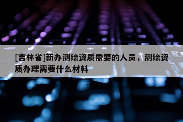 [吉林省]新辦測繪資質需要的人員，測繪資質辦理需要什么材料