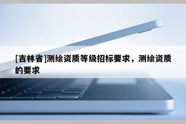 [吉林省]測繪資質(zhì)等級招標(biāo)要求，測繪資質(zhì)的要求
