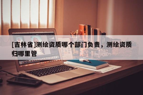 [吉林省]測繪資質(zhì)哪個部門負(fù)責(zé)，測繪資質(zhì)歸哪里管