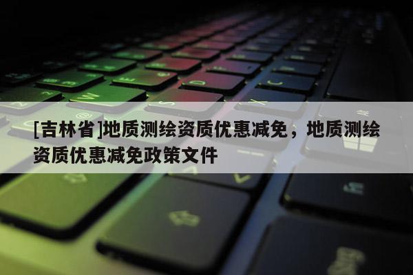 [吉林省]地質(zhì)測(cè)繪資質(zhì)優(yōu)惠減免，地質(zhì)測(cè)繪資質(zhì)優(yōu)惠減免政策文件
