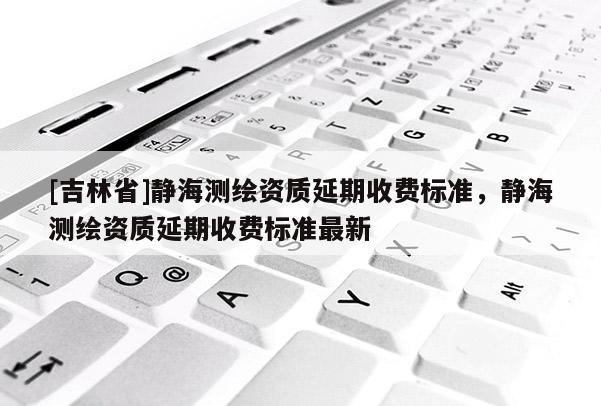 [吉林省]靜海測繪資質(zhì)延期收費標準，靜海測繪資質(zhì)延期收費標準最新