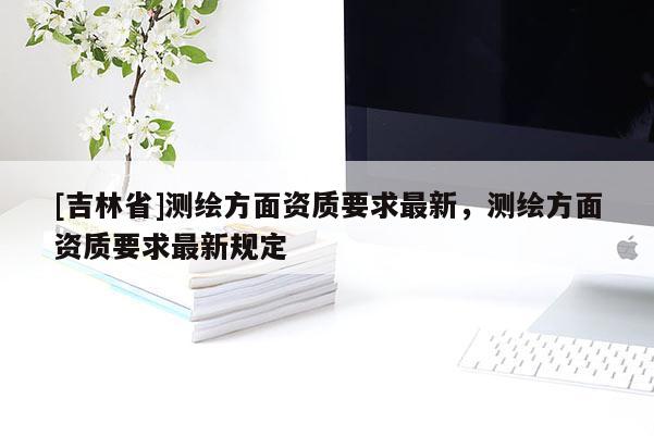 [吉林省]測繪方面資質要求最新，測繪方面資質要求最新規(guī)定