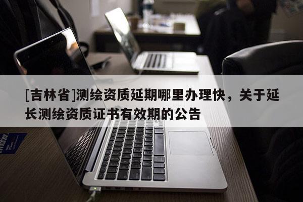 [吉林省]測繪資質延期哪里辦理快，關于延長測繪資質證書有效期的公告