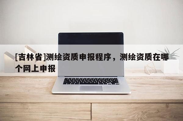 [吉林省]測繪資質(zhì)申報程序，測繪資質(zhì)在哪個網(wǎng)上申報