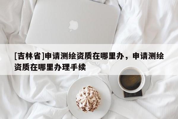 [吉林省]申請測繪資質在哪里辦，申請測繪資質在哪里辦理手續