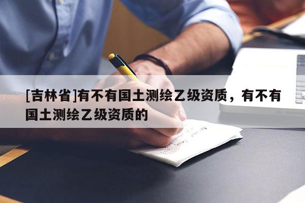 [吉林省]有不有國土測繪乙級資質(zhì)，有不有國土測繪乙級資質(zhì)的