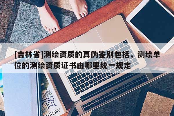 [吉林省]測繪資質的真偽鑒別包括，測繪單位的測繪資質證書由哪里統一規定