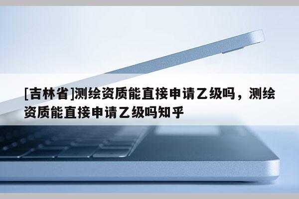 [吉林省]測繪資質能直接申請乙級嗎，測繪資質能直接申請乙級嗎知乎