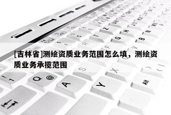 [吉林省]測繪資質業務范圍怎么填，測繪資質業務承攬范圍