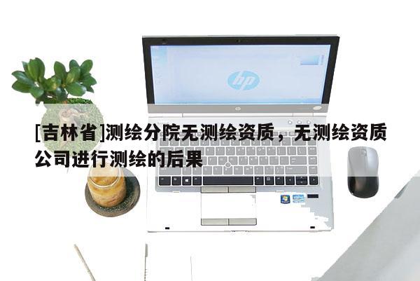 [吉林省]測(cè)繪分院無測(cè)繪資質(zhì)，無測(cè)繪資質(zhì)公司進(jìn)行測(cè)繪的后果