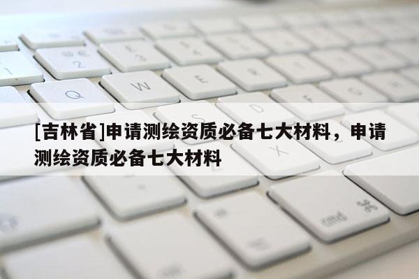 [吉林省]申請測繪資質必備七大材料，申請測繪資質必備七大材料