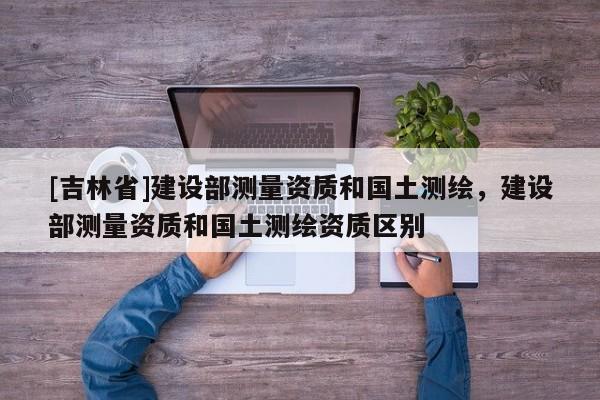[吉林省]建設部測量資質和國土測繪，建設部測量資質和國土測繪資質區別