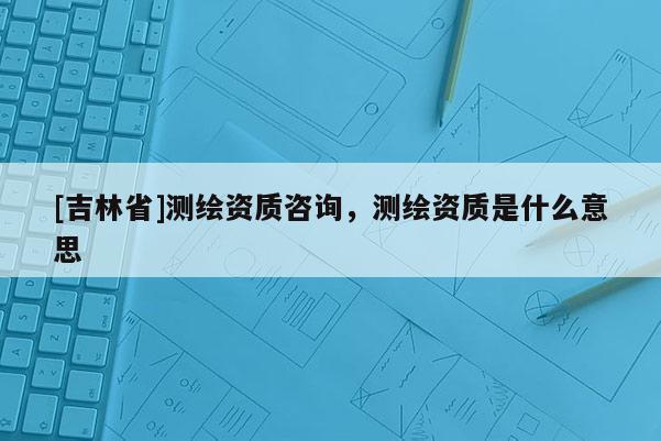 [吉林省]測繪資質咨詢，測繪資質是什么意思