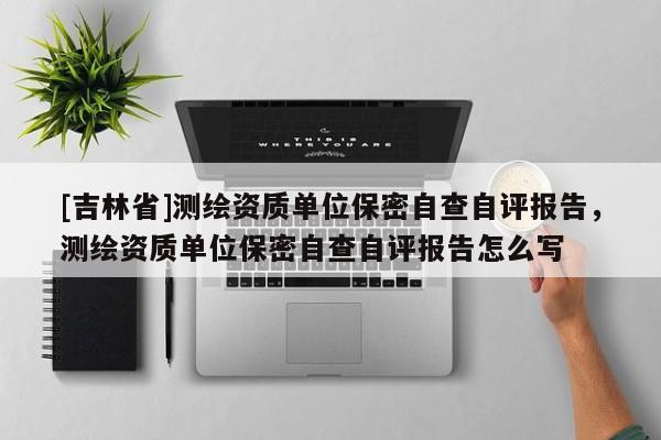 [吉林省]測(cè)繪資質(zhì)單位保密自查自評(píng)報(bào)告，測(cè)繪資質(zhì)單位保密自查自評(píng)報(bào)告怎么寫