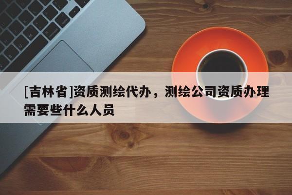 [吉林省]資質(zhì)測繪代辦，測繪公司資質(zhì)辦理需要些什么人員
