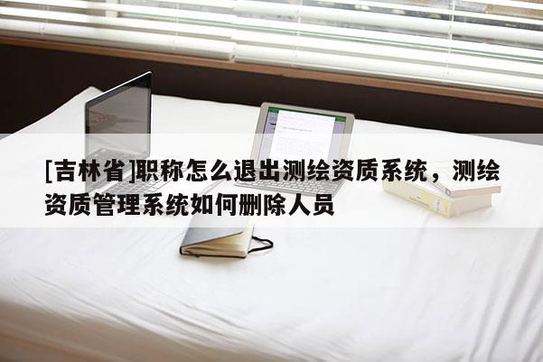 [吉林省]職稱怎么退出測繪資質系統，測繪資質管理系統如何刪除人員