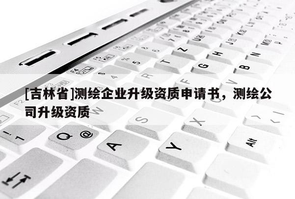 [吉林省]測繪企業(yè)升級資質(zhì)申請書，測繪公司升級資質(zhì)