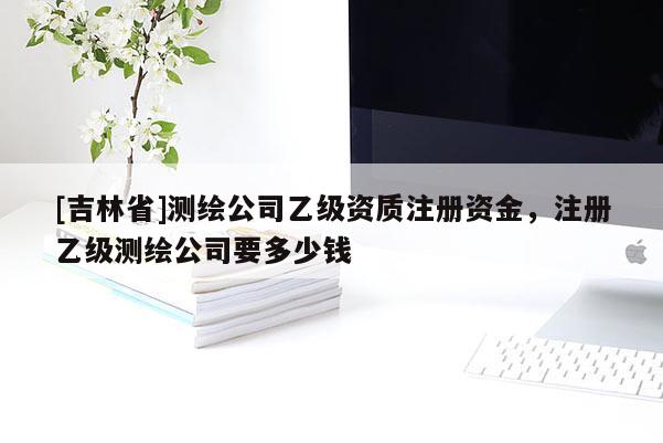 [吉林省]測繪公司乙級資質(zhì)注冊資金，注冊乙級測繪公司要多少錢