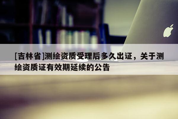 [吉林省]測繪資質受理后多久出證，關于測繪資質證有效期延續的公告