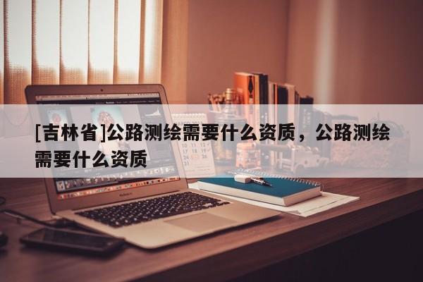 [吉林省]公路測繪需要什么資質，公路測繪需要什么資質