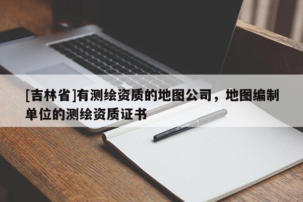 [吉林省]有測繪資質的地圖公司，地圖編制單位的測繪資質證書