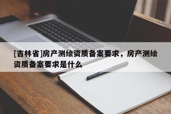 [吉林省]房產測繪資質備案要求，房產測繪資質備案要求是什么