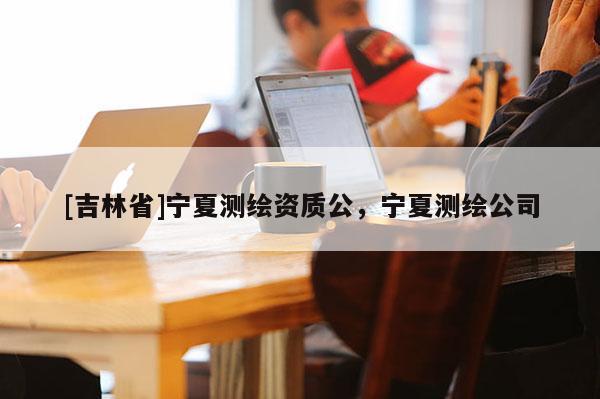 [吉林省]寧夏測繪資質公，寧夏測繪公司