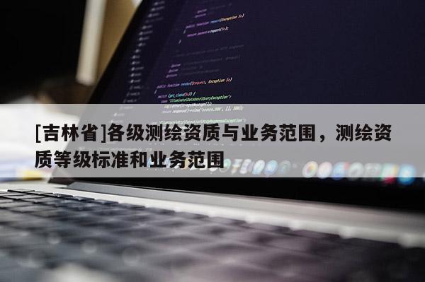 [吉林省]各級測繪資質與業務范圍，測繪資質等級標準和業務范圍