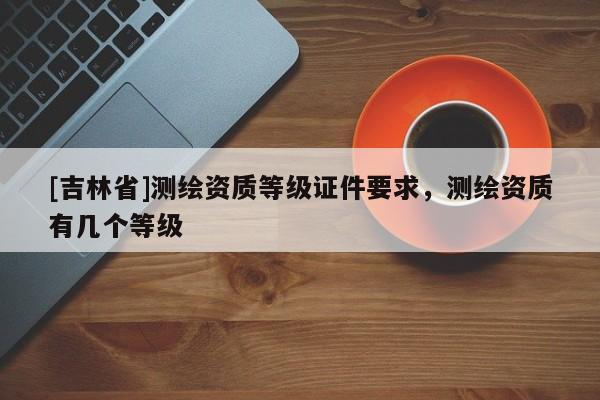 [吉林省]測繪資質等級證件要求，測繪資質有幾個等級