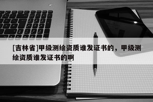 [吉林省]甲級測繪資質誰發證書的，甲級測繪資質誰發證書的啊