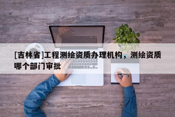 [吉林省]工程測繪資質(zhì)辦理機構，測繪資質(zhì)哪個部門審批