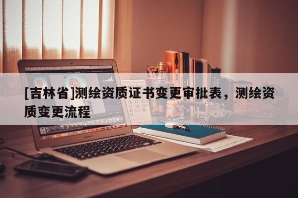 [吉林省]測繪資質(zhì)證書變更審批表，測繪資質(zhì)變更流程