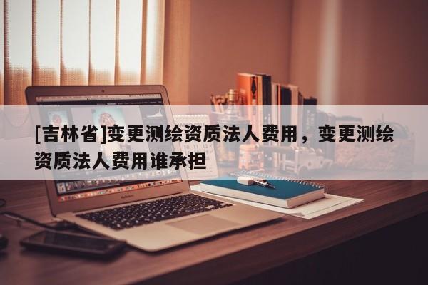 [吉林省]變更測繪資質法人費用，變更測繪資質法人費用誰承擔