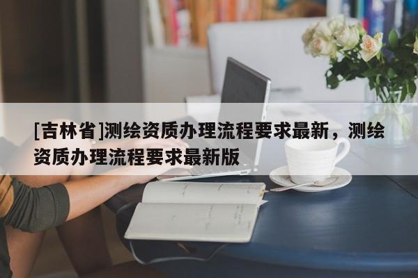 [吉林省]測繪資質辦理流程要求最新，測繪資質辦理流程要求最新版