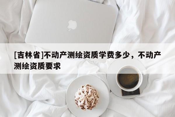 [吉林省]不動產測繪資質學費多少，不動產測繪資質要求