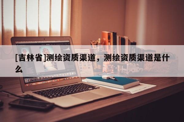[吉林省]測繪資質渠道，測繪資質渠道是什么