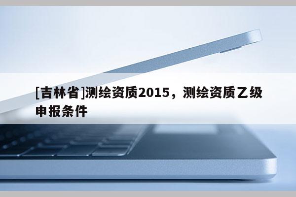 [吉林省]測繪資質2015，測繪資質乙級申報條件