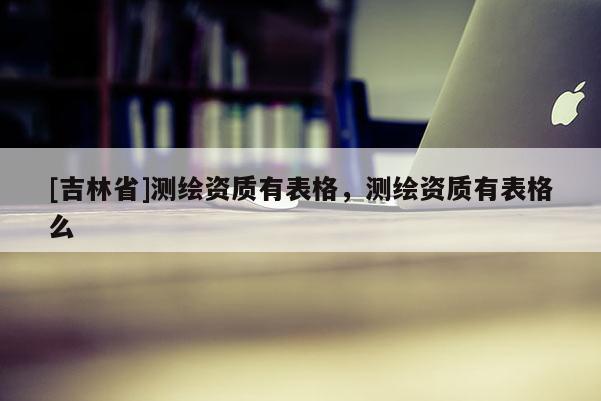 [吉林省]測繪資質有表格，測繪資質有表格么