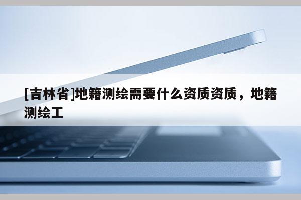 [吉林省]地籍測繪需要什么資質(zhì)資質(zhì)，地籍測繪工