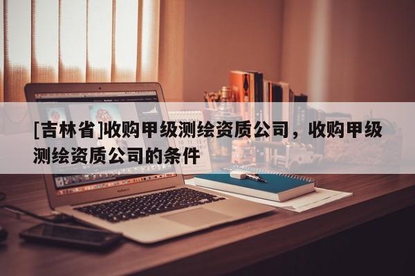 [吉林省]收購甲級測繪資質公司，收購甲級測繪資質公司的條件