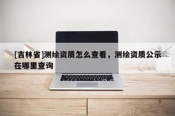 [吉林省]測繪資質怎么查看，測繪資質公示在哪里查詢
