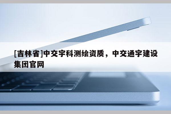 [吉林省]中交宇科測繪資質，中交通宇建設集團官網