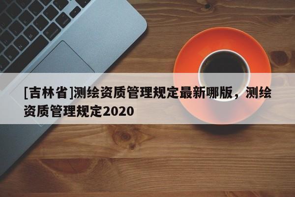 [吉林省]測繪資質管理規定最新哪版，測繪資質管理規定2020
