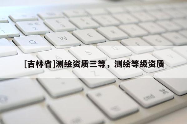 [吉林省]測繪資質三等，測繪等級資質