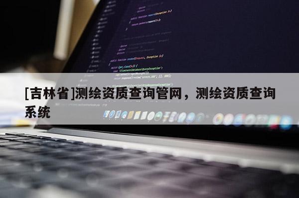 [吉林省]測繪資質查詢管網，測繪資質查詢系統