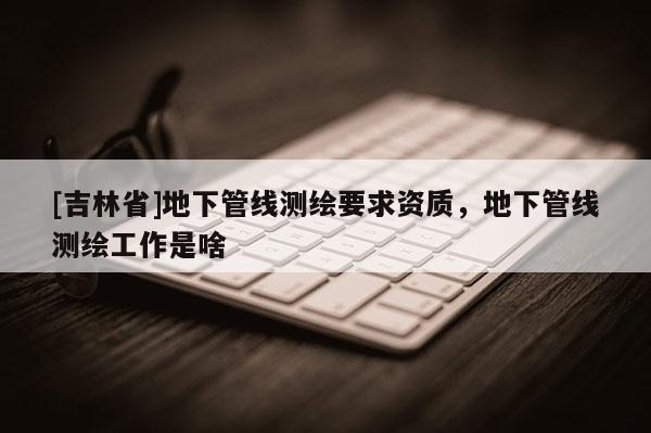 [吉林省]地下管線測繪要求資質，地下管線測繪工作是啥